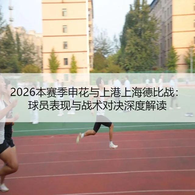 2026本赛季申花与上港上海德比战:球员表现与战术对决深度解读