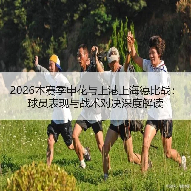 2026本赛季申花与上港上海德比战：球员表现与战术对决深度解读