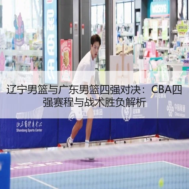 辽宁男篮与广东男篮四强对决:CBA四强赛程与战术胜负解析