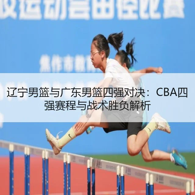 辽宁男篮与广东男篮四强对决：CBA四强赛程与战术胜负解析
